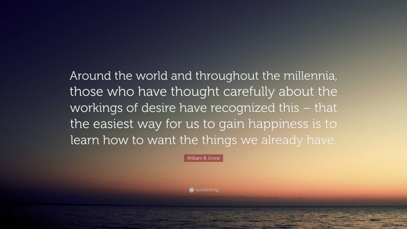 William B. Irvine Quote: “Around the world and throughout the millennia, those who have thought carefully about the workings of desire have recognized this – that the easiest way for us to gain happiness is to learn how to want the things we already have.”