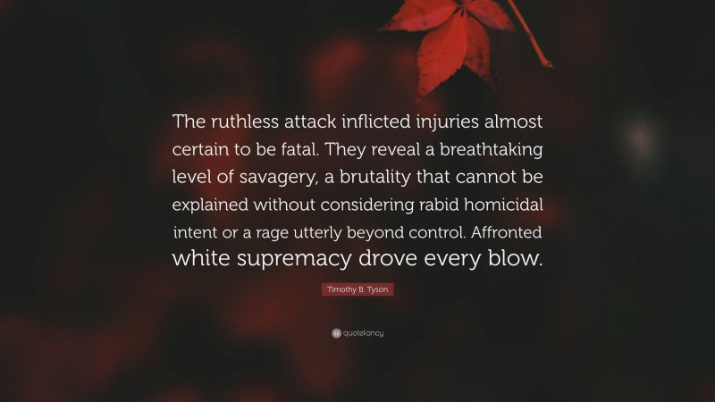 Timothy B. Tyson Quote: “The ruthless attack inflicted injuries almost certain to be fatal. They reveal a breathtaking level of savagery, a brutality that cannot be explained without considering rabid homicidal intent or a rage utterly beyond control. Affronted white supremacy drove every blow.”