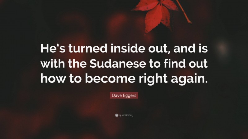 Dave Eggers Quote: “He’s turned inside out, and is with the Sudanese to find out how to become right again.”