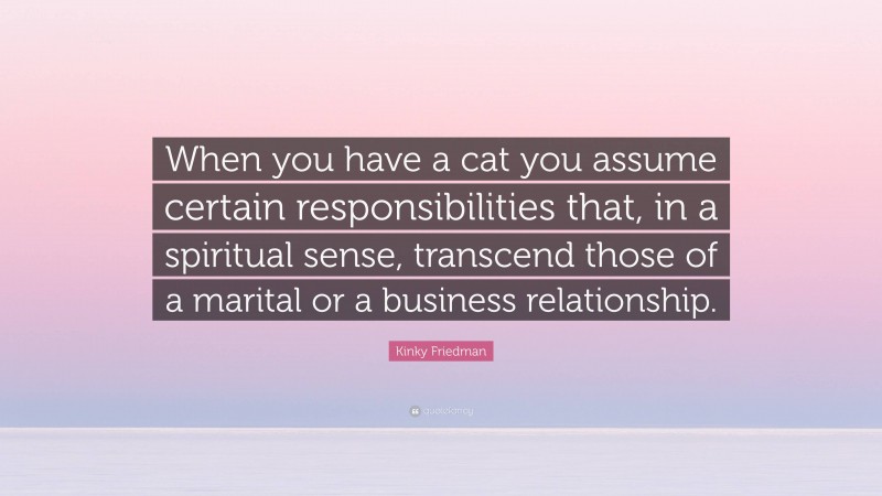 Kinky Friedman Quote: “When you have a cat you assume certain responsibilities that, in a spiritual sense, transcend those of a marital or a business relationship.”