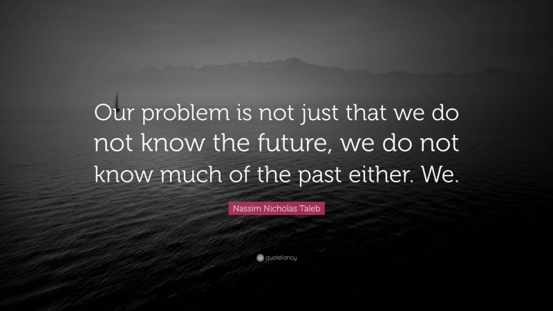 Nassim Nicholas Taleb Quote: “Our problem is not just that we do not know the future, we do not know much of the past either. We.”