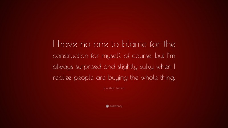 Jonathan Lethem Quote: “I have no one to blame for the construction for myself, of course, but I’m always surprised and slightly sulky when I realize people are buying the whole thing.”