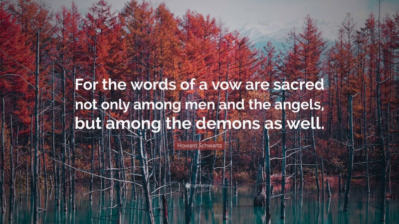 Howard Schwartz Quote: “For the words of a vow are sacred not only among men and the angels, but among the demons as well.”