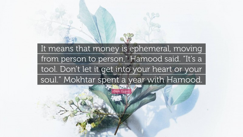 Dave Eggers Quote: “It means that money is ephemeral, moving from person to person,” Hamood said. “It’s a tool. Don’t let it get into your heart or your soul.” Mokhtar spent a year with Hamood.”