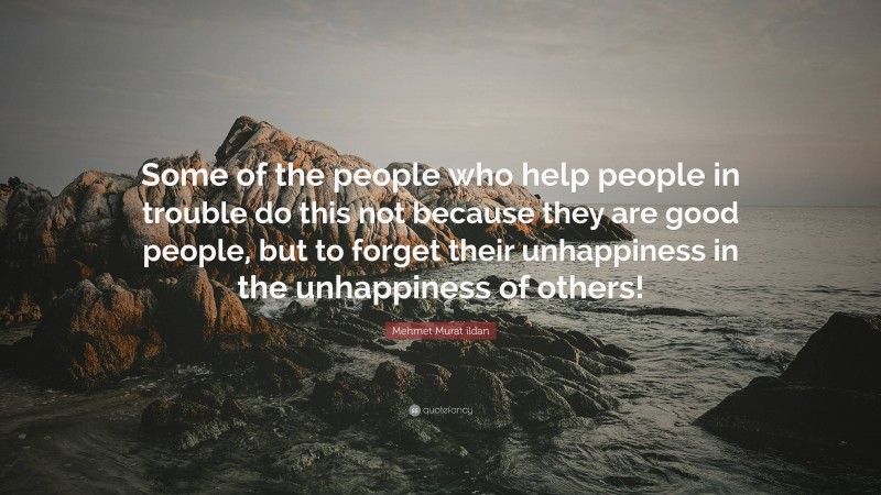 Mehmet Murat ildan Quote: “Some of the people who help people in trouble do this not because they are good people, but to forget their unhappiness in the unhappiness of others!”