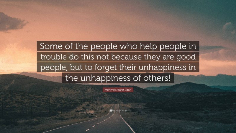 Mehmet Murat ildan Quote: “Some of the people who help people in trouble do this not because they are good people, but to forget their unhappiness in the unhappiness of others!”