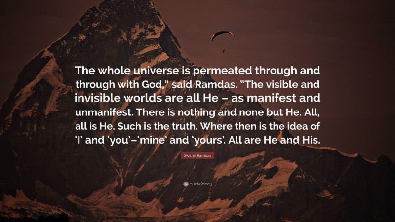 Swami Ramdas Quote: “The whole universe is permeated through and through with God,” said Ramdas. “The visible and invisible worlds are all He – as manifest and unmanifest. There is nothing and none but He. All, all is He. Such is the truth. Where then is the idea of ‘I’ and ‘you’–‘mine’ and ‘yours’. All are He and His.”