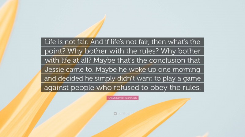 Shaun David Hutchinson Quote: “Life is not fair. And if life’s not fair, then what’s the point? Why bother with the rules? Why bother with life at all? Maybe that’s the conclusion that Jessie came to. Maybe he woke up one morning and decided he simply didn’t want to play a game against people who refused to obey the rules.”