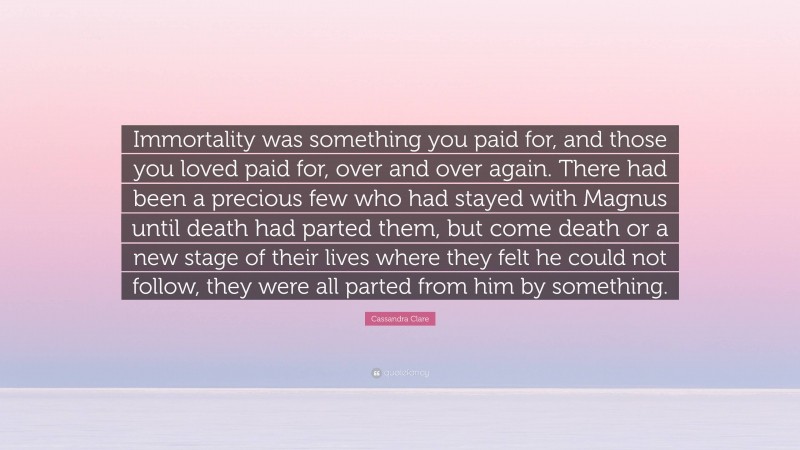 Cassandra Clare Quote: “Immortality was something you paid for, and those you loved paid for, over and over again. There had been a precious few who had stayed with Magnus until death had parted them, but come death or a new stage of their lives where they felt he could not follow, they were all parted from him by something.”