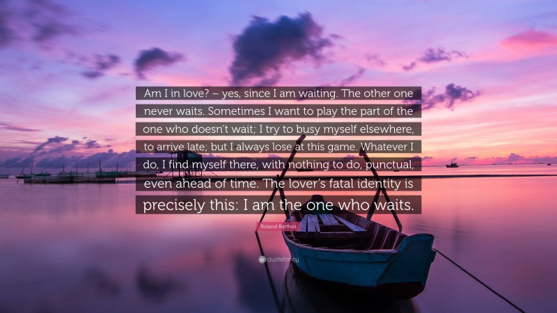 Roland Barthes Quote: “Am I in love? – yes, since I am waiting. The other one never waits. Sometimes I want to play the part of the one who doesn’t wait; I try to busy myself elsewhere, to arrive late; but I always lose at this game. Whatever I do, I find myself there, with nothing to do, punctual, even ahead of time. The lover’s fatal identity is precisely this: I am the one who waits.”