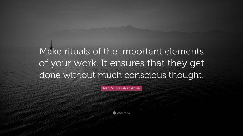 Mani S. Sivasubramanian Quote: “Make rituals of the important elements of your work. It ensures that they get done without much conscious thought.”