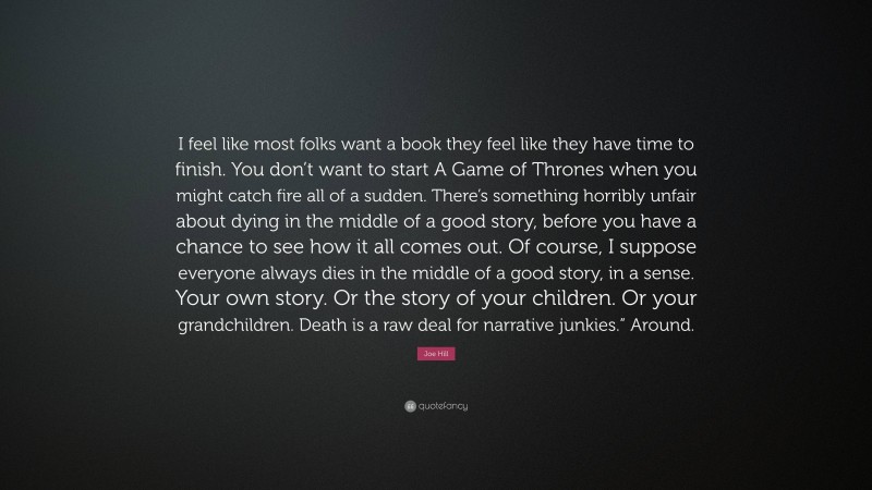 Joe Hill Quote: “I feel like most folks want a book they feel like they have time to finish. You don’t want to start A Game of Thrones when you might catch fire all of a sudden. There’s something horribly unfair about dying in the middle of a good story, before you have a chance to see how it all comes out. Of course, I suppose everyone always dies in the middle of a good story, in a sense. Your own story. Or the story of your children. Or your grandchildren. Death is a raw deal for narrative junkies.” Around.”