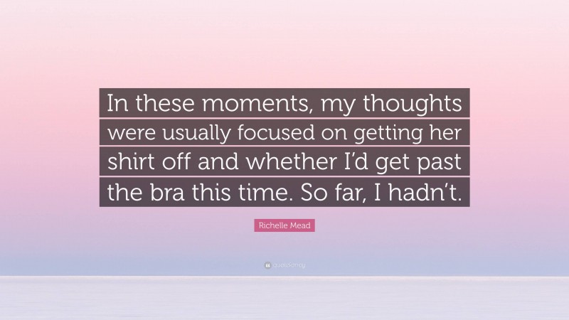 Richelle Mead Quote: “In these moments, my thoughts were usually focused on getting her shirt off and whether I’d get past the bra this time. So far, I hadn’t.”