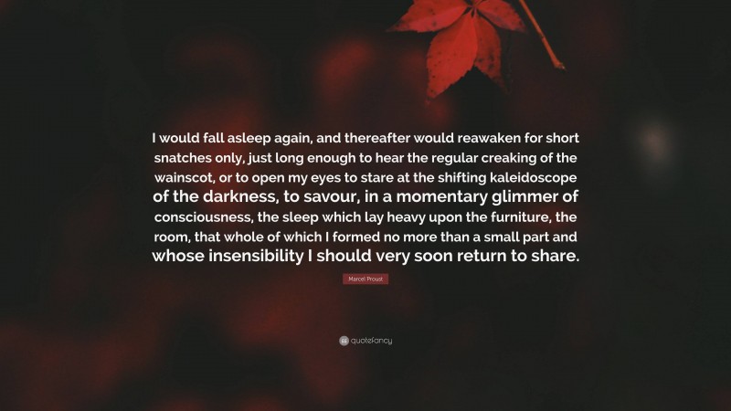 Marcel Proust Quote: “I would fall asleep again, and thereafter would reawaken for short snatches only, just long enough to hear the regular creaking of the wainscot, or to open my eyes to stare at the shifting kaleidoscope of the darkness, to savour, in a momentary glimmer of consciousness, the sleep which lay heavy upon the furniture, the room, that whole of which I formed no more than a small part and whose insensibility I should very soon return to share.”