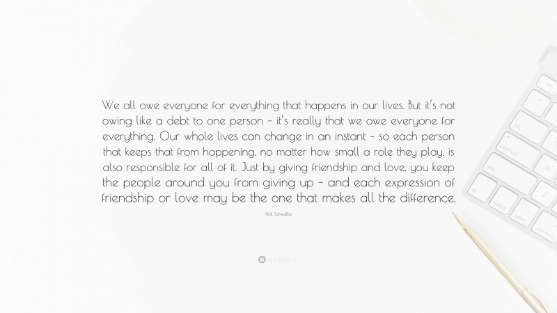 Will Schwalbe Quote: “We all owe everyone for everything that happens in our lives. But it’s not owing like a debt to one person – it’s really that we owe everyone for everything. Our whole lives can change in an instant – so each person that keeps that from happening, no matter how small a role they play, is also responsible for all of it. Just by giving friendship and love, you keep the people around you from giving up – and each expression of friendship or love may be the one that makes all the difference.”