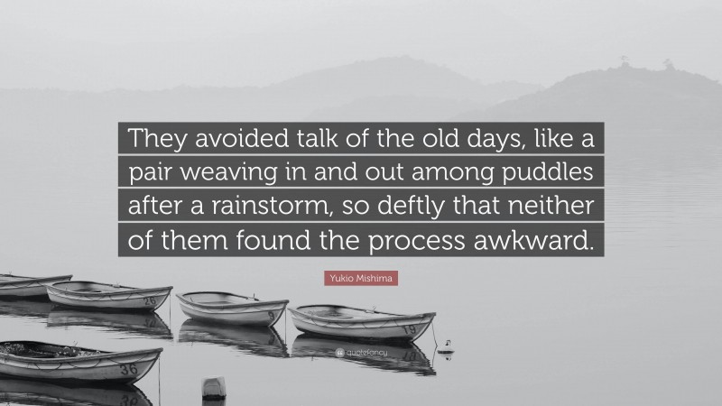 Yukio Mishima Quote: “They avoided talk of the old days, like a pair weaving in and out among puddles after a rainstorm, so deftly that neither of them found the process awkward.”