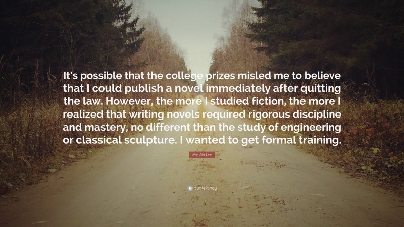 Min Jin Lee Quote: “It’s possible that the college prizes misled me to believe that I could publish a novel immediately after quitting the law. However, the more I studied fiction, the more I realized that writing novels required rigorous discipline and mastery, no different than the study of engineering or classical sculpture. I wanted to get formal training.”