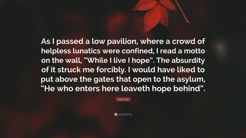 Nellie Bly Quote: “As I passed a low pavilion, where a crowd of helpless lunatics were confined, I read a motto on the wall, “While I live I hope”. The absurdity of it struck me forcibly. I would have liked to put above the gates that open to the asylum, “He who enters here leaveth hope behind”.”