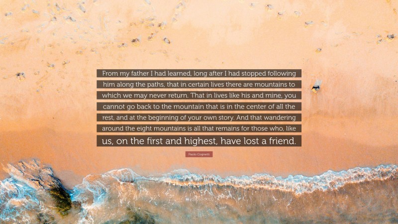 Paolo Cognetti Quote: “From my father I had learned, long after I had stopped following him along the paths, that in certain lives there are mountains to which we may never return. That in lives like his and mine, you cannot go back to the mountain that is in the center of all the rest, and at the beginning of your own story. And that wandering around the eight mountains is all that remains for those who, like us, on the first and highest, have lost a friend.”