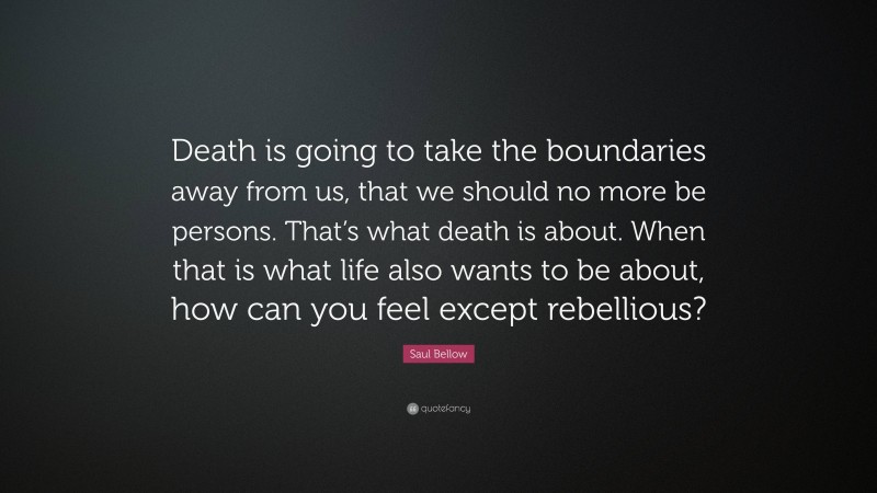 Saul Bellow Quote: “Death is going to take the boundaries away from us, that we should no more be persons. That’s what death is about. When that is what life also wants to be about, how can you feel except rebellious?”