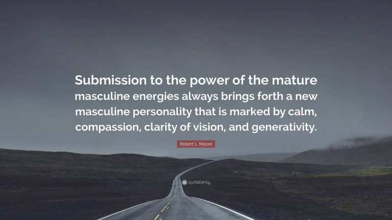 Robert L. Moore Quote: “Submission to the power of the mature masculine energies always brings forth a new masculine personality that is marked by calm, compassion, clarity of vision, and generativity.”