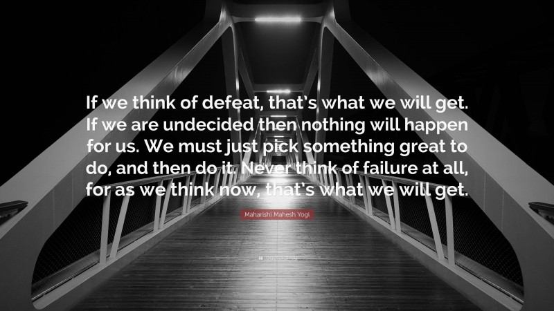 Maharishi Mahesh Yogi Quote: “If we think of defeat, that’s what we will get. If we are undecided then nothing will happen for us. We must just pick something great to do, and then do it. Never think of failure at all, for as we think now, that’s what we will get.”