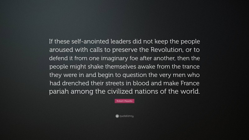 Robert Masello Quote: “If these self-anointed leaders did not keep the people aroused with calls to preserve the Revolution, or to defend it from one imaginary foe after another, then the people might shake themselves awake from the trance they were in and begin to question the very men who had drenched their streets in blood and make France pariah among the civilized nations of the world.”