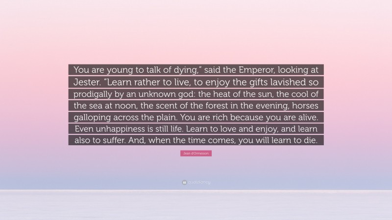 Jean d'Ormesson Quote: “You are young to talk of dying,” said the Emperor, looking at Jester. “Learn rather to live, to enjoy the gifts lavished so prodigally by an unknown god: the heat of the sun, the cool of the sea at noon, the scent of the forest in the evening, horses galloping across the plain. You are rich because you are alive. Even unhappiness is still life. Learn to love and enjoy, and learn also to suffer. And, when the time comes, you will learn to die.”