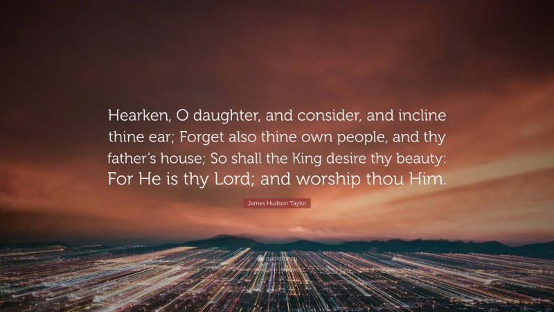 James Hudson Taylor Quote: “Hearken, O daughter, and consider, and incline thine ear; Forget also thine own people, and thy father’s house; So shall the King desire thy beauty: For He is thy Lord; and worship thou Him.”
