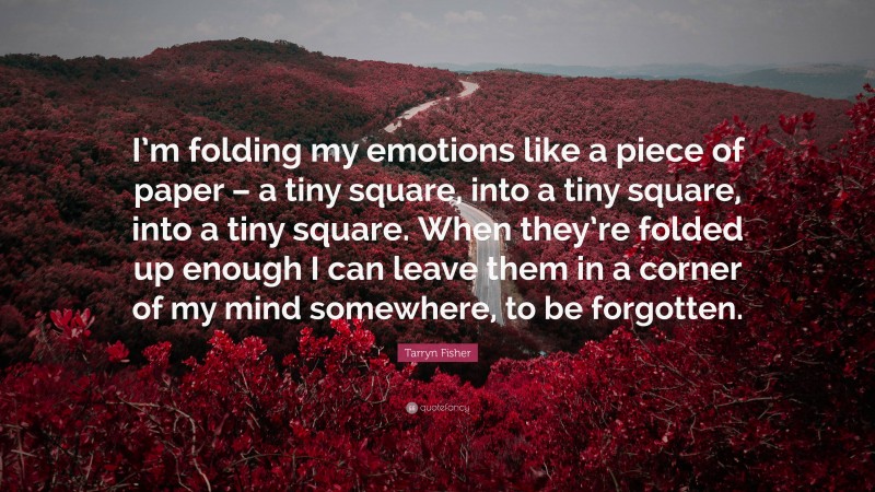 Tarryn Fisher Quote: “I’m folding my emotions like a piece of paper – a tiny square, into a tiny square, into a tiny square. When they’re folded up enough I can leave them in a corner of my mind somewhere, to be forgotten.”