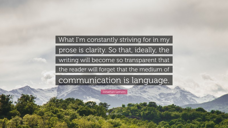 Jonathan Lethem Quote: “What I’m constantly striving for in my prose is clarity. So that, ideally, the writing will become so transparent that the reader will forget that the medium of communication is language.”