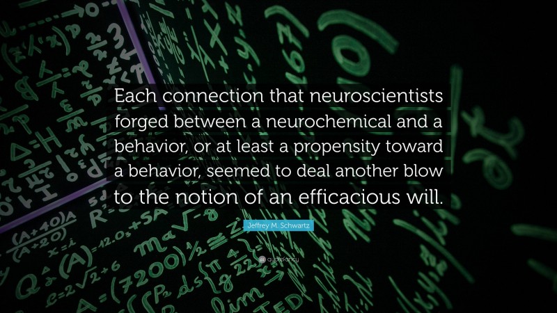Jeffrey M. Schwartz Quote: “Each connection that neuroscientists forged between a neurochemical and a behavior, or at least a propensity toward a behavior, seemed to deal another blow to the notion of an efficacious will.”