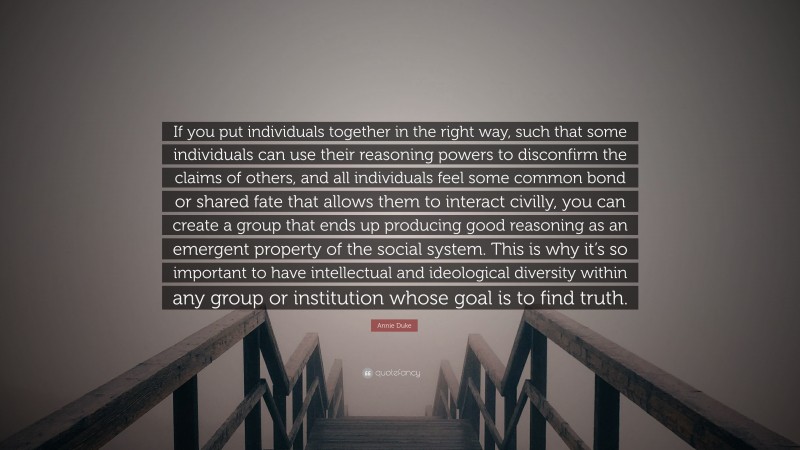 Annie Duke Quote: “If you put individuals together in the right way, such that some individuals can use their reasoning powers to disconfirm the claims of others, and all individuals feel some common bond or shared fate that allows them to interact civilly, you can create a group that ends up producing good reasoning as an emergent property of the social system. This is why it’s so important to have intellectual and ideological diversity within any group or institution whose goal is to find truth.”