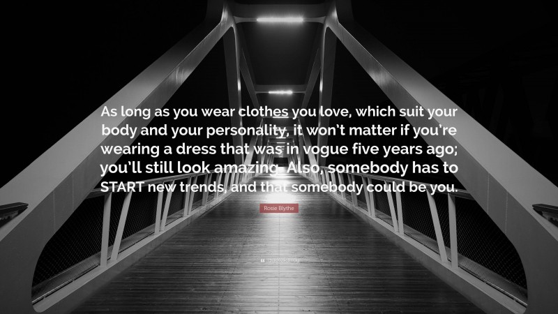 Rosie Blythe Quote: “As long as you wear clothes you love, which suit your body and your personality, it won’t matter if you’re wearing a dress that was in vogue five years ago; you’ll still look amazing. Also, somebody has to START new trends, and that somebody could be you.”