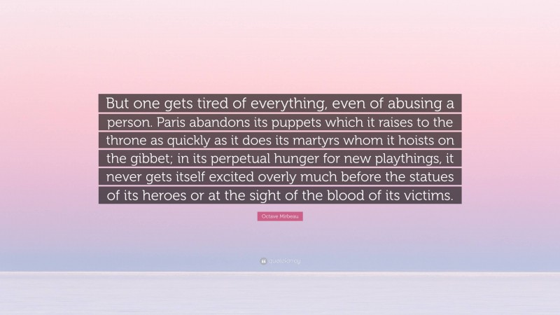 Octave Mirbeau Quote: “But one gets tired of everything, even of abusing a person. Paris abandons its puppets which it raises to the throne as quickly as it does its martyrs whom it hoists on the gibbet; in its perpetual hunger for new playthings, it never gets itself excited overly much before the statues of its heroes or at the sight of the blood of its victims.”