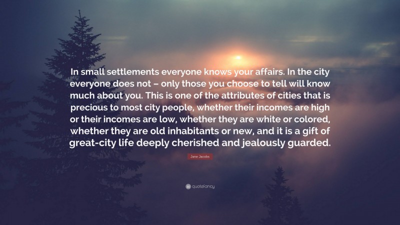 Jane Jacobs Quote: “In small settlements everyone knows your affairs. In the city everyone does not – only those you choose to tell will know much about you. This is one of the attributes of cities that is precious to most city people, whether their incomes are high or their incomes are low, whether they are white or colored, whether they are old inhabitants or new, and it is a gift of great-city life deeply cherished and jealously guarded.”