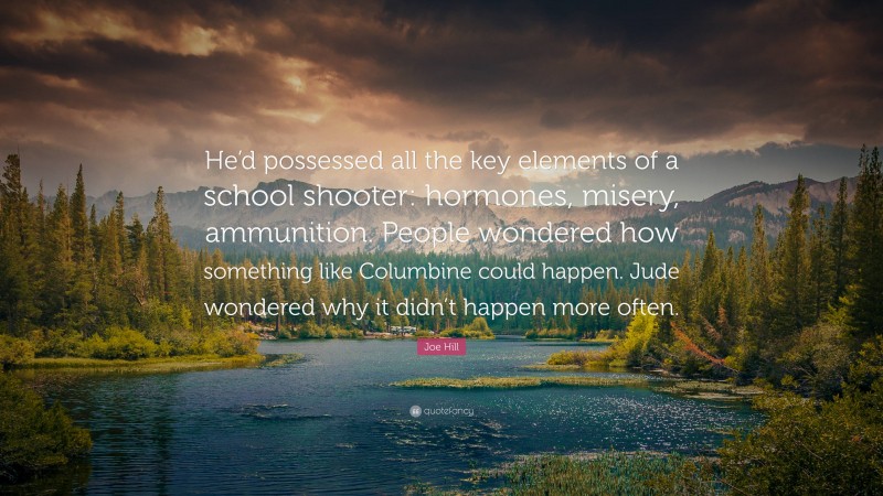 Joe Hill Quote: “He’d possessed all the key elements of a school shooter: hormones, misery, ammunition. People wondered how something like Columbine could happen. Jude wondered why it didn’t happen more often.”