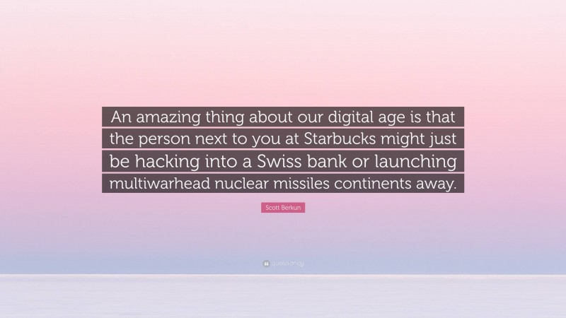 Scott Berkun Quote: “An amazing thing about our digital age is that the person next to you at Starbucks might just be hacking into a Swiss bank or launching multiwarhead nuclear missiles continents away.”