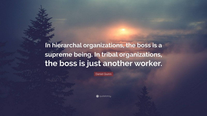 Daniel Quinn Quote: “In hierarchal organizations, the boss is a supreme being. In tribal organizations, the boss is just another worker.”
