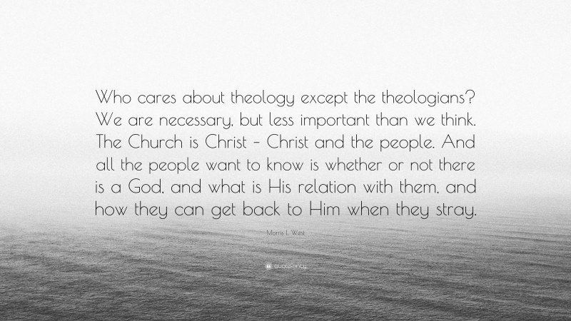 Morris L. West Quote: “Who cares about theology except the theologians? We are necessary, but less important than we think. The Church is Christ – Christ and the people. And all the people want to know is whether or not there is a God, and what is His relation with them, and how they can get back to Him when they stray.”