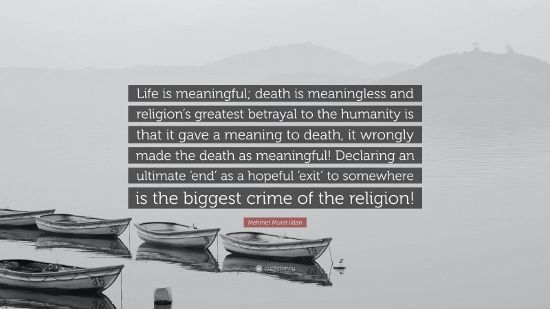 Mehmet Murat ildan Quote: “Life is meaningful; death is meaningless and religion’s greatest betrayal to the humanity is that it gave a meaning to death, it wrongly made the death as meaningful! Declaring an ultimate ‘end’ as a hopeful ‘exit’ to somewhere is the biggest crime of the religion!”