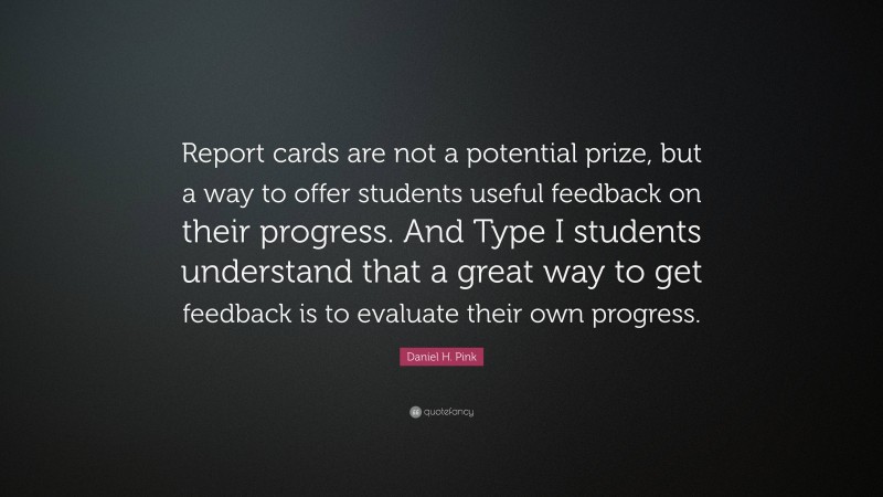 Daniel H. Pink Quote: “Report cards are not a potential prize, but a way to offer students useful feedback on their progress. And Type I students understand that a great way to get feedback is to evaluate their own progress.”