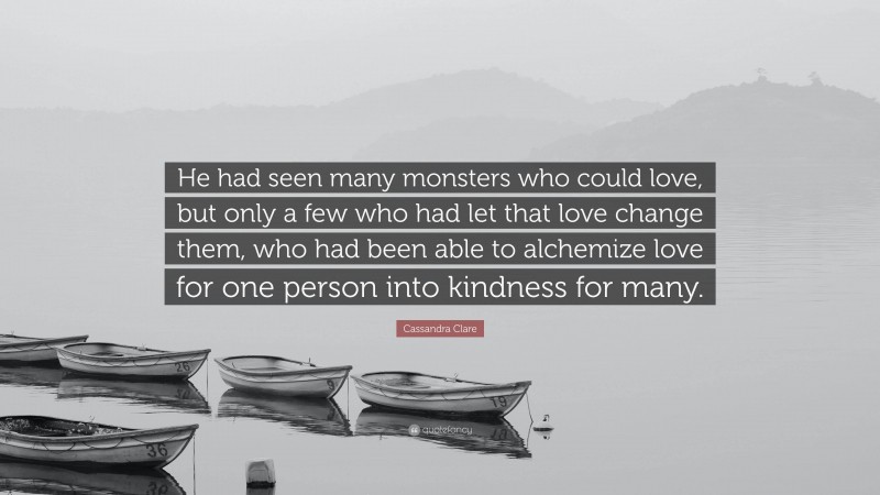 Cassandra Clare Quote: “He had seen many monsters who could love, but only a few who had let that love change them, who had been able to alchemize love for one person into kindness for many.”