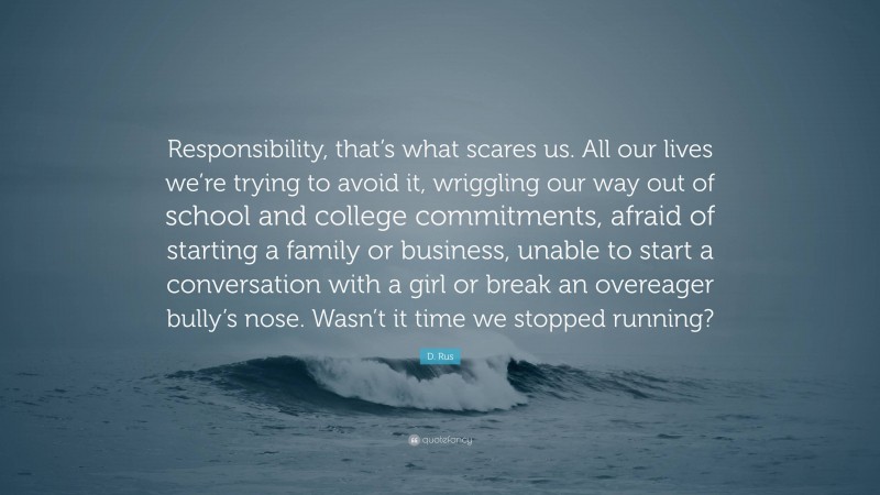 D. Rus Quote: “Responsibility, that’s what scares us. All our lives we’re trying to avoid it, wriggling our way out of school and college commitments, afraid of starting a family or business, unable to start a conversation with a girl or break an overeager bully’s nose. Wasn’t it time we stopped running?”