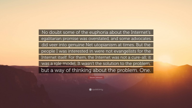 Steven Johnson Quote: “No doubt some of the euphoria about the Internet’s egalitarian promise was overstated, and some advocates did veer into genuine Net utopianism at times. But the people I was interested in were not evangelists for the Internet itself. For them, the Internet was not a cure-all; it was a role model. It wasn’t the solution to the problem, but a way of thinking about the problem. One.”