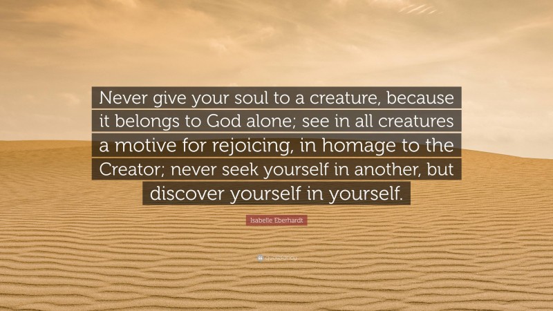 Isabelle Eberhardt Quote: “Never give your soul to a creature, because it belongs to God alone; see in all creatures a motive for rejoicing, in homage to the Creator; never seek yourself in another, but discover yourself in yourself.”