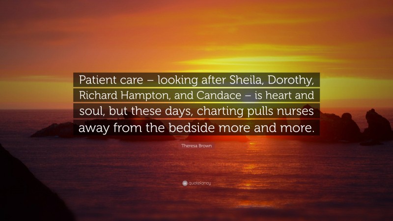 Theresa Brown Quote: “Patient care – looking after Sheila, Dorothy, Richard Hampton, and Candace – is heart and soul, but these days, charting pulls nurses away from the bedside more and more.”