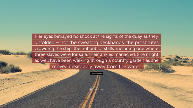 Sara Sheridan Quote: “Her eyes betrayed no shock at the sights of the quay as they unfolded – not the sweating deckhands, the prostitutes crowding the ship, the hubbub of stalls, including one where three slaves were for sale, their ankles manacled. She might as well have been walking through a country garden as she moved inexorably away from the water.”