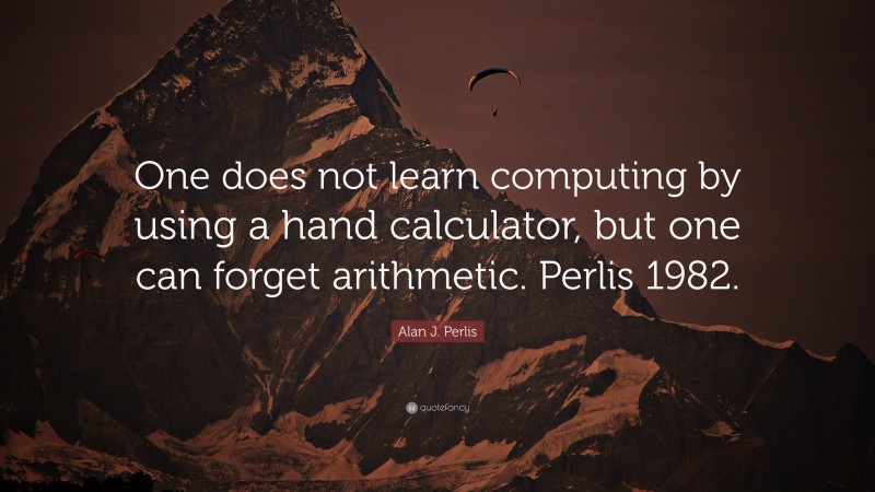 Alan J. Perlis Quote: “One does not learn computing by using a hand calculator, but one can forget arithmetic. Perlis 1982.”