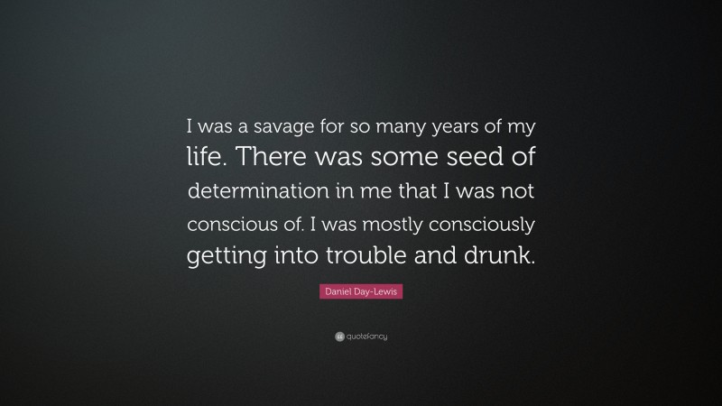 Daniel Day-Lewis Quote: “I was a savage for so many years of my life. There was some seed of determination in me that I was not conscious of. I was mostly consciously getting into trouble and drunk.”